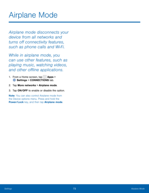 Page 7973 Airplane Mode 
  
 
   
Airplane Mode
 
Airplane mode disconnects your 
device from all networks and 
turns o� connectivity features, 
such as phone calls and Wi-Fi. 
While in airplane mode, you 
can use other features, such as 
playing music, watching videos, 
and other o�ine applications. 
1.  From a Home screen, tap  Apps > 
Setti ngs > CONNECTIONS tab. 
2. Tap More netw

orks > Airplane mode. 
3.  Tap ON/OFF to enable or disable the option. 
Note : You can also control...