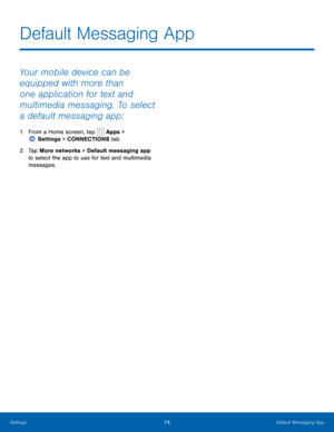 Page 8074 Default Messaging App 
  
 
 
Default Messaging App
 
Your mobile device can be 
equipped with more than 
one application for text and 
multimedia messaging. To select 
a default messaging app: 
1. From a Home screen, tap  Apps > 
Setti ngs > CONNECTIONS tab. 
2.	  Tap More netw

orks > Default messaging app 
to select the app to use for text and multimedia 
messages.  
Settings  