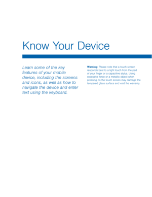 Page 12Know Your Device 
Warning: Please note that a touch screen 
responds best to a light touch from the pad 
of your �nger or a capacitive stylus. Using 
excessive force or a metallic object when 
pressing on the touch screen may damage the 
tempered glass surface and void the warranty. Learn some of the key 
features of your mobile 
device, including the screens 
and icons, as well as how to 
navigate the device and enter 
text using the keyboard.   