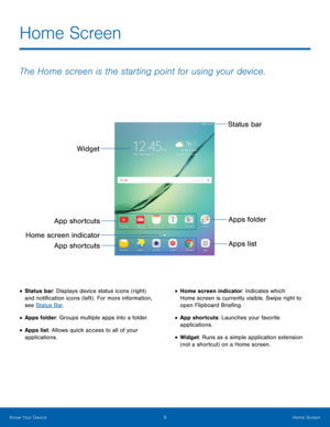 Page 139 Home Screen 
 
 
  
 
 
Home Screen
 
The Home screen is the starting point for using your device.
 
Status bar 
Apps folder Apps list
Widget 
App shortcuts 
Home screen indicator  App shortcuts 
• Status bar: Displays device status icons (right) 
and noti�cation icons (left) . For more information, 
see Status Bar . 
• Apps folder: Groups multiple apps into a folder. 
• Apps list: Allows quick access to all of your 
applications. 
• Home screen indicator: Indicates which 
Home screen is...