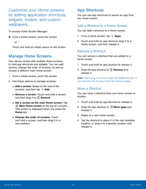 Page 1410 Home Screen 
 
   
 
 
 
 
 
 
 
   
 
     
     
 
 
Customize your Home screens 
by adding application shortcuts, 
widgets, folders, and custom 
wallpapers. 
To access Home Screen Manager: 
►  From a Home screen, pinch the screen. 
– or – 
Touch and hold an empty space on the screen. 
Manage Home Screens 
Your device comes with multiple Home screens 
to hold app shortcuts and widgets. You can add, 
remove, change the order of screens, as well as 
choose a di�erent main Home screen. 
1....