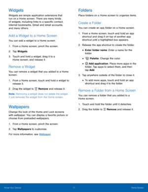 Page 1511 Home Screen 
   
     
     
 
 
 
 
  
 
 
     
Widgets 
Widgets are simple application extensions that 
run on a Home screen. There are many kinds 
of widgets, including links to a speci�c contact, 
Internet bookmarks, Gmail and email accounts, 
and many others. 
Add a Widget to a Home Screen 
You can add a widget to a Home screen. 
1. From a Home screen, pinch the screen. 
2.  Tap Widgets. 
3.	  Touch and hold a widget, drag it to a 
Home screen, and release it. 
Remove a Widget 
You can...