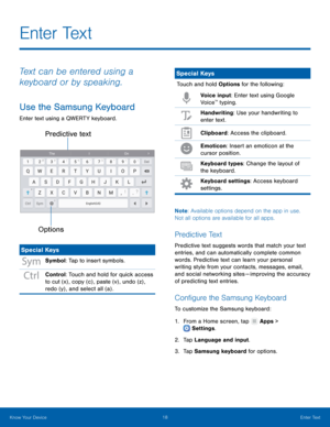 Page 22   
   
 
   
E n t e r  Te x t
 
Text can be entered using a 
keyboard or by speaking. 
Use the Samsung Keyboard 
Enter text using a QWERTY keyboard. 
Predictive text 
Options
 
Special Keys 
Symbol: Tap to insert symbols. 
Control: Touch and hold for quick access 
to cut (x) , copy (c) , paste (v) , undo (z) , 
redo (y) , and select all (a) . 
Special Keys 
Touch and hold Options for the following:  Voice input: Enter text using Google 
Voice
™ typing. 
Handwriting: Use your handwriting to 
enter text....