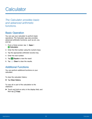 Page 3026 Calculator 
  
 
   
     
   
 
   
Calculator
 
The Calculator provides basic 
and advanced arithmetic 
functions. 
Basic Operation 
You can use your calculator to perform basic 
operations. The Calculator app also provides 
advanced arithmetic functions, such as sin, cos, 
and tan. 
1. From a Home screen, tap  Apps > 
Calcula t

or. 
2.  Enter the �rst number usin

g the numeric keys. 
3.  Tap the appropriate arithmetic function key. 
4.  Enter the next number. 
5.  Tap 
Equals to view the...