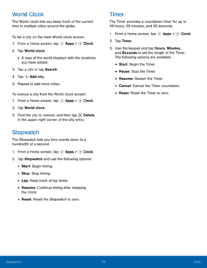 Page 3733 Clock 
  
 
 
 
   
 
   
     
   
 
 
 
 
 
 
   
   
 
 
 
 
 
World Clock 
The World clock lets you keep track of the current 
time in multiple cities around the globe. 
To list a city on the main World clock screen: 
1.  From a Home screen, tap  Apps >  Clock. 
2. Tap Wor

ld clock. 
• A map of the world displays with the locations 
you have added. 
3.  Tap a city or tap Search. 
4.  Tap 
Add city. 
5. Repeat t

o add more cities. 
To remove a city from the World clock screen: 
1.  From a Home...