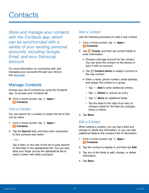 Page 3834 Contacts 
  
 
   
 
   
 
 
   
 
 
 
 
 
 
 
 
   
 
   
 
Contacts
 
Store and manage your contacts 
with the Contacts app, which 
can be synchronized with a 
variety of your existing personal 
accounts, including Google, 
Email, and your Samsung 
account. 
For more information on connecting with and 
managing your accounts through your device, 
see Accounts . 
Manage Contacts 
Access your list of contacts by using the Contacts 
app. To access your Contacts list: 
► From a Home screen, tap  Apps >...