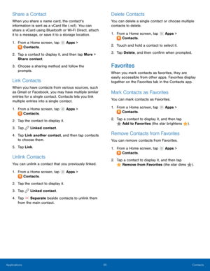 Page 3935 Contacts 
  
 
 
 
   
 
     
 
 
   
 
     
     
 
 
   
   
 
   
   
 
   
Share a Contact 
When you share a name card, the contact’s 
information is sent as a vCard �le (.vcf) . You can 
share a vCard using Bluetooth or Wi-Fi Direct, attach 
it to a message, or save it to a storage location. 
1. From a Home screen, tap  Apps > 
Contac t

s. 
2.	  Tap a contact t

o display it, and then tap More > 
Share contact. 
3.	  Choose a sharing method and follow the 
prompts. 
Link Contacts...