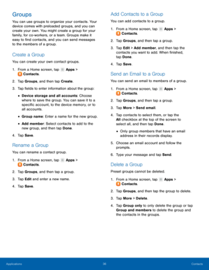 Page 4036 Contacts 
  
 
   
 
 
 
 
   
 
   
   
 
 
   
 
   
 
   
  
 
 
   
 
   
 
Groups 
You can use groups to organize your contacts. Your 
device comes with preloaded groups, and you can 
create your own. You might create a group for your 
family, for co-workers, or a team. Groups make it 
easy to �nd contacts, and you can send messages 
to the members of a group. 
Create a Group 
You can create your own contact groups. 
1.  From a Home screen, tap  Apps > 
Contact s

. 
2.  Tap Groups, and...