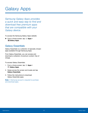 Page 4440 Galaxy Apps 
  
 
   
 
 
 
Galaxy Apps
 
Samsung Galaxy Apps provides 
a quick and easy way to �nd and 
download free premium apps 
that are compatible with your 
Galaxy device. 
To access the Samsung Galaxy Apps website: 
►  From a Home screen, tap  Apps > 
Galaxy Apps. 
Galaxy Essentials 
Galaxy Essentials is a collection of specially chosen 
apps available through Samsung Apps. 
From Galaxy Essentials, you can access and 
download a collection of premium content, free of 
charge. 
To...