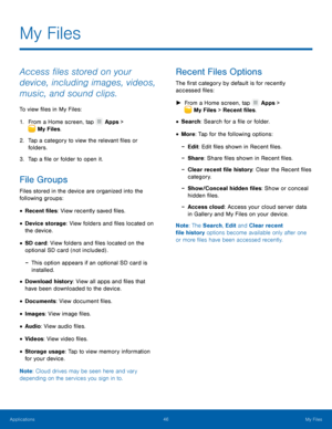Page 5046 My Files 
 
 
 
 
 
 
 
 
 
 
 
 
 
 
 
 
 
My Files
 
Access �les stored on your 
device, including images, videos, 
music, and sound clips. 
To view �les in My Files: 
1.   From a Home screen, tap  Apps > 
My Files. 
2.	  Tap a categ

ory to view the relevant �les or 
folders. 
3.  Tap a �le or folder to open it. 
File Groups 
Files stored in the device are organized into the 
following groups: 
• Recent �les: View recently saved �les. 
• Device...