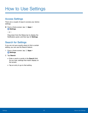 Page 53  
 
 
   
 
 
 
 
How to Use Settings
 
Access Settings 
There are a couple of ways to access your device 
settings. 
►  From a Home screen, tap  Apps > 
Settings . 
– or – 
Drag do wn fr

om the Status bar to display the 
Noti�cation panel, and then tap  Settings. 
Search for Settings 
If you are not sure exactly where to �nd a certain 
setting, you can use the Search feature. 
1. From a Home screen, tap  Apps > 
Settings . 
2. Tap Se

arch. 
• Enter a word or words in the Search...