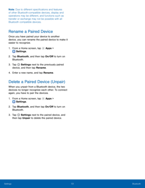 Page 57  
 
 
   
 
   
 
 
   
Note
: Due to di�erent speci�cations and features 
of other Bluetooth-compatible devices, display and 
operations may be di�erent, and functions such as 
transfer or exchange may not be possible with all 
Bluetooth compatible devices. 
Rename a Paired Device 
Once you have paired your device to another 
device, you can rename the paired device to make it 
easier to recognize. 
1.  From a Home screen, tap  Apps > 
Settings . 
2.	 Tap Bluet

ooth, and...