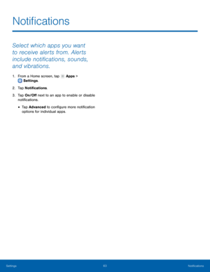 Page 67  
 
   
 
Noti�cations
 
Select which apps you want 
to receive alerts from. Alerts 
include noti�cations, sounds, 
and vibrations. 
1.  From a Home screen, tap  Apps > 
Settings . 
2. Tap N

oti�cations. 
3.	  Tap On/O� next to an app to enable or disable 
noti�cations. 
• Tap Advanced to con�gure more noti�cation 
options for individual apps. 
Settings	 63 Noti�cations   