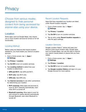 Page 78  
 
   
 
 
 
 
 
 
 
   
 
   
   
   
 
   
 
Privacy
 
Choose from various modes 
designed to hide personal 
content from being accessed by 
anyone else using your device. 
Location 
Some apps, such as Google Maps, may require 
one or more location services be turned on for full 
functionality. 
Locating Method 
Before using any features that require location 
assistance, you must enable your device’s location 
services. 
1.  From a Home screen, tap  Apps > 
Settings . 
2. Tap Pr

ivacy > Location....