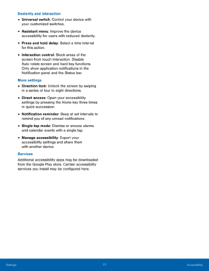 Page 81 
 
 
 
 
 
 
 
 
Dexterity and interaction 
• Universal switch: Control your device with 
your customized switches. 
• Assistant menu: Improve the device 
accessibility for users with reduced dexterity. 
• Press and hold delay: Select a time interval 
for this action. 
• Interaction control: Block areas of the 
screen from touch interaction. Disable 
Auto rotate screen and hard key functions. 
Only show application noti�cations in the 
Noti�cation panel and the Status bar. 
More...