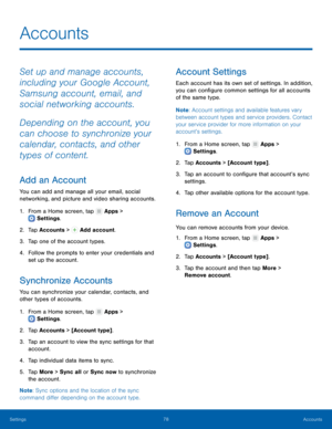 Page 82  
 
    
 
 
   
 
   
     
 
 
   
 
   
 
     
Accounts
 
Set up and manage accounts, 
including your Google Account, 
Samsung account, email, and 
social networking accounts. 
Depending on the account, you 
can choose to synchronize your 
calendar, contacts, and other 
types of content. 
Add an Account 
You can add and manage all your email, social 
networking, and picture and video sharing accounts. 
1. From a Home screen, tap  Apps > 
Settings . 
2. Tap A

ccounts >  Add account. 
3. Tap one of...