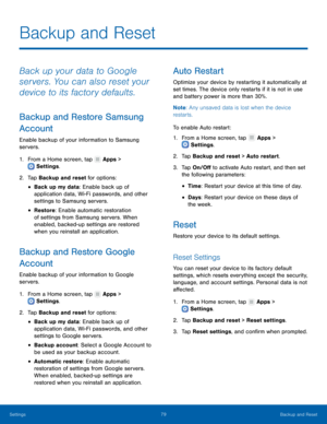 Page 83 
  
 
 
 
 
 
   
 
 
 
 
 
 
 
   
 
 
   
 
   
Backup and Reset
 
Back up your data to Google 
servers. You can also reset your 
device to its factory defaults. 
Backup and Restore Samsung 
Account 
Enable backup of your information to Samsung 
servers. 
1.  From a Home screen, tap  Apps > 
Settings . 
2. Tap 

Backup and reset for options: 
• Back up my data: Enable back up of 
application data, Wi-Fi passwords, and other 
settings to Samsung servers. 
• Restore : Enable automatic restoration 
of...