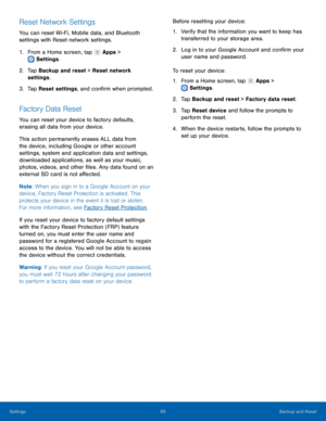 Page 84  
 
 
   
 
   
 
   
 
Reset Network Settings 
You can reset Wi-Fi, Mobile data, and Bluetooth 
settings with Reset network settings. 
1.  From a Home screen, tap  Apps > 
Settings . 
2.	 Tap Bac

kup and reset > Reset network 
settings. 
3.  Tap Reset settings, and con�rm when prompted. 
Factory Data Reset 
You can reset your device to factory defaults, 
erasing all data from your device. 
This action permanently erases ALL data from 
the device, including Google or other account 
settings,...
