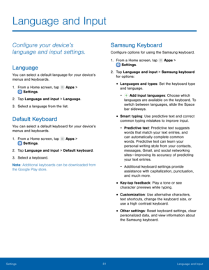Page 85  
 
   
   
 
     
 
 
  
 
 
   
 
 
 
Language and Input
 
Con�gure your device’s 
language and input settings. 
Language 
You can select a default language for your device’s 
menus and keyboards. 
1.  From a Home screen, tap  Apps > 
Settings . 
2. Tap 

Language and input > Language. 
3.  Select a language from the list. 
Default Keyboard 
You can select a default keyboard for your device’s 
menus and keyboards. 
1. From a Home screen, tap  Apps > 
Settings . 
2. Tap 

Language and input >...
