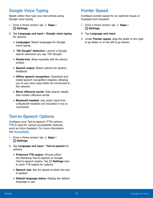 Page 86  
 
 
 
 
 
 
 
 
 
   
 
 
 
 
 
 
 
 
 
Google Voice Typing	  Pointer Speed 
Speak rather than type your text entries using 
Google voice typing.  Con�gure pointer speed for an optional mouse or 
trackpad (not included) . 
1.  From a Home screen, tap  Apps > 	
Settings . 
1.  From a Home screen, tap  Apps > 
S ettings . 
2.	 Tap Language and input > Google voice typing 
for options:  2. 
 Tap L

anguage and input. 
3.  Under Pointer speed, drag the slider to the right 
to go faster or to the...
