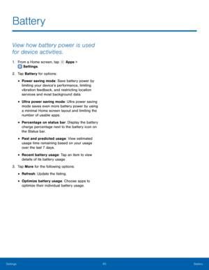 Page 87  
 
 
 
 
 
 
 
 
 
 
Battery
 
View how battery power is used 
for device activities. 
1.  From a Home screen, tap  Apps > 
Settings . 
2. Tap 

Battery for options: 
• Power saving mode: Save battery power by 
limiting your device’s performance, limiting 
vibration feedback, and restricting location 
services and most background data. 
• Ultra power saving mode: Ultra power saving 
mode saves even more battery power by using 
a minimal Home screen layout and limiting the 
number of usable apps. 
•...