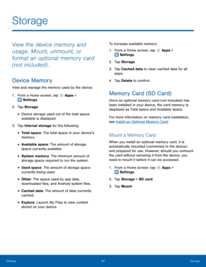 Page 88  
 
 
 
 
 
 
 
 
 
 
 
   
 
   
 
   
 
   
Storage
 
View the device memory and 
usage. Mount, unmount, or 
format an optional memory card 
(not included) . 
Device Memory 
View and manage the memory used by the device. 
1.  From a Home screen, tap  Apps > 
Settings . 
2. Tap S

torage . 
• Device storage used out of the total space 
available is displayed. 
3.  Tap Internal storage for the following: 
• Total space: The total space in your device’s 
memory. 
• Available space: The amount of storage...