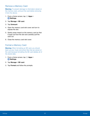 Page 89 
   
 
   
 
 
 
 
   
 
   
Remove a Memory Card 
Warning: To prevent damage to information stored on 
the memory card, unmount the card before removing 
it from the device. 
1.  From a Home screen, tap  Apps > 
Settings . 
2. Tap 

Storage  > SD card. 
3.  Tap Unmount. 
4.	  Open the memory card slot cover and turn to 
expose the slot. 
5.	  Gently press inward on the memory card so that 
it pops out from the slot and carefully pull the 
card out. 
6.  Close the memory card slot cover. 
Format a...