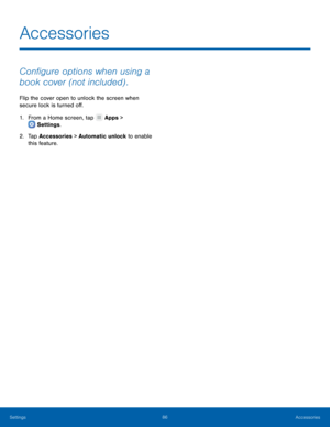 Page 90 
 
 
Accessories
 
Con�gure options when using a 
book cover (not included) . 
Flip the cover open to unlock the screen when 
secure lock is turned o�. 
1.   From a Home screen, tap  Apps > 
S et

tings . 
2.	 Tap 

Accessories > Automatic unlock to enable 
this feature. 
Settings	 86 Accessories   