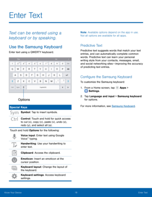 Page 22   
   
 
   
E n t e r  Te x t
 
Text can be entered using a 
keyboard or by speaking. 
Use the Samsung Keyboard 
Enter text using a QWERTY keyboard. 
Options
 
Special Keys 
Symbol: Tap to insert symbols. 
Control: Touch and hold for quick access 
to cut (x) , copy (c) , paste (v) , undo (z) , 
redo (y) , and select all (a) . 
Touch and hold Options for the following: 
Voice input: Enter text using Google 
Voice™ typing. 
Handwriting: Use your handwriting to 
enter text. 
Clipboard: Access the...