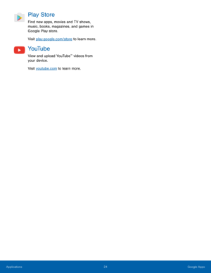 Page 2824 Google Apps 
Play Store 
Find new apps, movies and TV shows, 
music, books, magazines, and games in 
Google Play store. 
Visit play.google.com/store to learn more. 
Yo uTu b e 
View and upload YouTube™ videos from 
your device. 
Visit youtube.com to learn more.  
Applications  