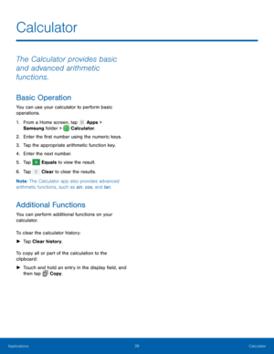 Page 3026 Calculator 
  
 
   
     
   
 
   
Calculator
 
The Calculator provides basic 
and advanced arithmetic 
functions. 
Basic Operation 
You can use your calculator to perform basic 
operations. 
1. From a Home screen

, tap Apps > 

Samsung  f

older > 
 Calculator. 
2. Enter the �rst number usin

g the numeric keys. 
3.  Tap the appropriate arithmetic function key. 
4.  Enter the next number. 
5.  Tap 
Equals to view the result. 
6. Tap  Clear

 to clear the results. 
Note : The Calculator...
