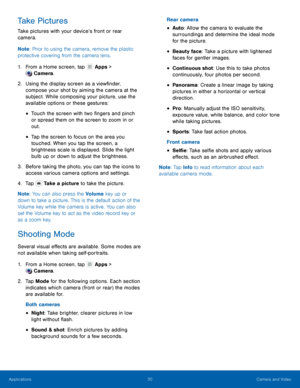 Page 3430 Camera and Video 
  
 
 
 
 
 
   
   
 
 
 
   
 
 
 
 
 
 
Take Pictures 
Take pictures with your device’s front or rear 
camera. 
Note
: Prior to using the camera, remove the plastic 
protective covering from the camera lens. 
1. Fr

om a Home screen, tap  Apps > 
C amer

a. 
2.	 Using t

he display screen as a view�nder, 
compose your shot by aiming the camera at the 
subject. While composing your picture, use the 
available options or these gestures: 
• Touch the screen with two...