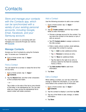 Page 3834 Contacts 
  
 
   
 
   
 
 
   
 
 
 
 
 
 
  
  
 
 
 
   
 
   
 
Contacts
 
Store and manage your contacts 
with the Contacts app, which 
can be synchronized with a 
variety of your existing personal 
accounts, including Google, 
Email, Facebook, and your 
Samsung account. 
For more information on connecting with and 
managing your accounts through your device, 
see Accounts . 
Manage Contacts 
Access your list of contacts by using the Contacts 
app. To access your Contacts list: 
► From a Home...