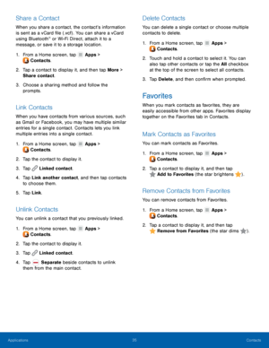 Page 3935 Contacts 
  
 
 
 
   
 
     
 
 
   
 
     
     
 
 
 
 
   
 
   
   
 
   
Share a Contact 
When you share a contact, the contact’s information 
is sent as a vCard �le (.vcf) . You can share a vCard 
using Bluetooth
® or Wi-Fi Direct, attach it to a 
message, or save it to a storage location. 
1. From a Home scr

een, tap  Apps > 
Cont ac

ts. 
2.	  Tap a cont

act to display it, and then tap More > 
Share contact. 
3.	  Choose a sharing method and follow the 
prompts. 
Link Contacts...