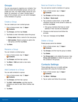 Page 4036 Contacts 
  
 
   
 
 
 
   
 
   
 
   
 
   
   
 
 
   
   
 
 
 
   
 
   
 
   
 
   
Groups 
You can use groups to organize your contacts. Your 
device comes with preloaded groups, and you can 
create your own. You might create a group for your 
family, for coworkers, or a team. Groups make it 
easy to �nd contacts, and you can send messages 
to the members of a group. 
Create a Group 
You can create your own contact groups. 
1. From a Home scr

een, tap Apps > 
Cont ac

ts. 
2.  Tap...