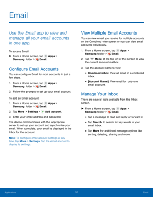 Page 4137 Email 
  
 
   
 
 
   
 
   
   
 
 
 
 
 
 
 
   
 
 
 
 
Email
 
Use the Email app to view and 
manage all your email accounts 
in one app. 
To access Email: 
► From a Home scr

een, tap Apps > 

Samsun g

 folder > 
 Email. 
Con�gure Email Accounts 
You can con�gure Email for most accounts in just a 
few steps. 
1. From a Home scr

een, tap Apps > 

Samsun g

 folder > 
 Email. 
2. Follow t

he prompts to set up your email account. 
To add an Email acc

ount: 
1. From a Home scr...