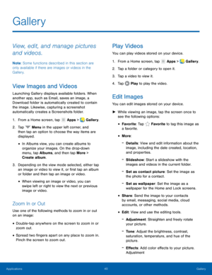 Page 4440 Gallery 
    
 
 
 
 
 
 
 
     
   
   
 
  
   
 
 
 
 
   
 
 
Gallery
 
View, edit, and manage pictures 
and videos. 
Note : Some functions described in this section are 
only available if there are images or videos in the 
Gallery. 
View Images and Videos 
Launching Gallery displays available folders. When 
another app, such as Email, saves an image, a 
Download folder is automatically created to contain 
the image. Likewise, capturing a screenshot 
automatically creates a Screenshots folder....