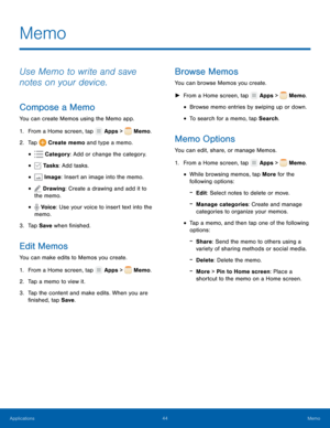 Page 4844 Memo 
    
   
  
  
  
 
  
 
     
     
   
 
 
     
 
 
 
 
 
 
 
 
Memo
 
Use Memo to write and save 
notes on your device. 
Compose a Memo 
You can create Memos using the Memo app. 
1. Fr
 om a Home screen, tap  Apps > Memo. 
2. Tap Cr

eate memo and type a memo. 
• Cat
 egory : Add or change the category. 
• Tasks: Add tasks. 
• Image: Insert an image into the memo. 
• Drawing: Create a drawing and add it to 
the memo. 
• Voice: Use your voice to insert text into the 
memo. 
3. Tap 

Save...