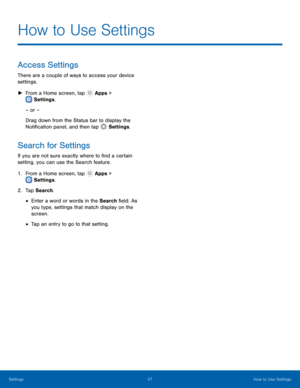 Page 51  
 
 
   
 
 
 
 
How to Use Settings
 
Access Settings 
There are a couple of ways to access your device 
settings. 
►

 
From a Home screen, tap  Apps > 
S
ettings . 
– or – 
Dr

ag down from the Status bar to display the 
Noti�cation panel, and then tap  S
 ettings. 
Search for Settings 
If you are not sure exactly where to �nd a certain 
setting, you can use the Search feature. 
1. From a Home screen, tap  Apps > 
S
ettings . 
2. T

ap Search. 
• Enter a word or words in the Search...