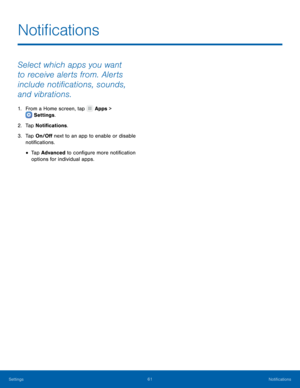 Page 65  
 
   
 
Noti�cations
 
Select which apps you want 
to receive alerts from. Alerts 
include noti�cations, sounds, 
and vibrations. 
1. From a Home screen, tap  Apps > 
S
ettings . 
2. T

ap Noti�cations. 
3.	  Tap On/O� next to an app to enable or disable 
noti�cations. 
• Tap Advanced to con�gure more noti�cation 
options for individual apps. 
Settings	 61 Noti�cations   