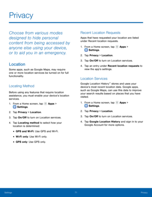 Page 75  
 
   
 
 
 
 
   
 
   
   
   
 
   
 
Privacy 
Choose from various modes 
designed to hide personal 
content from being accessed by 
anyone else using your device, 
or to aid you in an emergency. 
Location 
Some apps, such as Google Maps, may require 
one or more location services be turned on for full 
functionality. 
Locating Method 
Before using any features that require location 
assistance, you must enable your device’s location 
services. 
1. From a Home screen, tap  Apps > 
Set t
ings . 
2....