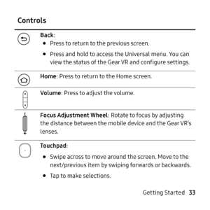 Page 33   
 
 
  
 
 
 
Controls 
Back: 
• Press to return to the previous screen. 
• Press and hold to access the Universal menu. You can 
view the status of the Gear VR and con�gure settings. 
Home : Press to return to the Home screen. 
Volume : Press to adjust the volume. 
Focus Adjustment Wheel : Rotate to focus by adjusting 
the distance between the mobile device and the Gear VR’s 
lenses. 
To u c hp a d : 
• Swipe across to move around the screen. Move to the 
next/previous item by swiping...