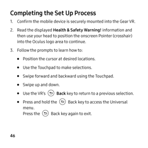 Page 46  
 
 
 
 
 
 
 
 
  
 
Completing the Set Up Process 
1.  Con�rm the mobile device is securely mounted into the Gear VR. 
2.	  Read the displayed  Health & Safety Warning! information and 
then use your head to position the onscreen Pointer (crosshair) 
into the Oculus logo area to continue. 
3.  Follow the prompts to learn how to: 
• Position the cursor at desired locations. 
• Use the Touchpad to make selections. 
• Swipe forward and backward using the Touchpad. 
• Swipe up and down. 
• Use...