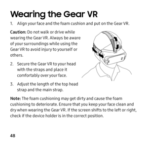 Page 48    
 
 
    
     
     
 
 
   
Wearing the Gear VR 
1.	 Align your face and the foam cushion and put on the Gear VR. 
Caution: Do not walk or drive while 
wearing the Gear VR. Always be aware 
of your surroundings while using the 
Gear VR to avoid injury to yourself or 
others. 
2.	  Secure the Gear VR to your head 
with the straps and place it 
comfortably over your face. 
3.	 Adjust the length of the top head 
strap and the main strap. 
Note: The foam cushioning may get dirty and cause the foam...