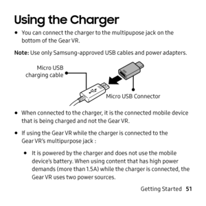 Page 51   
  
 
  
    
 
    
 
Using the Charger 
•	 You can connect the charger to the multipupose jack on the 
bottom of the Gear VR. 
Note: Use only Samsung-approved USB cables and power adapters. 
Micr

o USB 
charging cable 
Micro USB Connector 
• When connected to the charger, it is the connected mobile device 
that is being charged and not the Gear VR. 
• If using the Gear VR while the charger is connected to the 
Gear VR’s multipurpose jack : 
•	 It is powered by the charger and does not use the...