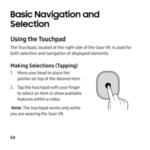 Page 54  
   
     
   
 
Basic Navigation and 
Selection 
Using the Touchpad 
The Touchpad, located at the right side of the Gear VR, is used for 
both selection and navigation of displayed elements. 
Making Selections (Tapping) 
1.	  Move your head to place the 
pointer on top of the desired item. 
2.	  Tap the touchpad with your �nger 
to select an item or show available 
features within a video. 
Note: The touchpad works only while 
you are wearing the Gear VR . 
54  
