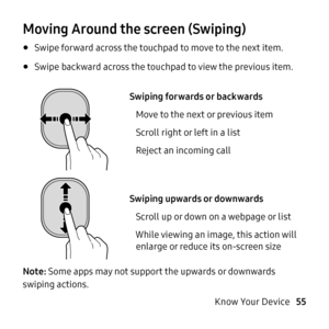 Page 55   
 
 
 
       
 
Moving Around the screen (Swiping) 
• Swipe forward across the touchpad to move to the next item. 
• Swipe backward across the touchpad to view the previous item. 
Swiping forwards or backwards
  
  
    Move to the next or previous item

 
Scroll right or left in a list



 
Reject an incoming call
 
Swiping up

wards or downwards
Scroll up or down on a webpage or list 
While viewing an image, this action 

will
  enlarge or reduce its on-screen size 
Note: S

ome apps may not...