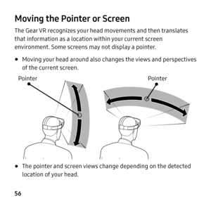 Page 56 
  
 
Moving the Pointer or Screen 
The Gear VR recognizes your head movements and then translates 
that information as a location within your current screen 
environment. Some screens may not display a pointer. 
• Moving your head around also changes the views and perspectives 
of the current screen.
 
Pointer  Pointer
 
• The pointer and screen views change depending on the detected 
location of your head. 
56  