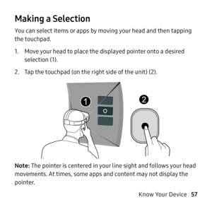 Page 57   
 
 
 
Making a Selection 
You can select items or apps by moving your head and then tapping 
the touchpad. 
1.	 Move your head to place the displayed pointer onto a desired 
selection (1). 
2.	  Tap the touchpad (on the right side of the unit) (2). 
Note: The pointer is centered in your line sight and follows your head 
movements. At times, some apps and content may not display the 
pointer. 
Know Your Device 57         