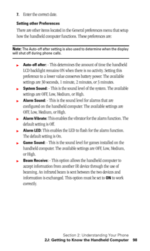 Page 102Section 2: Understanding Your Phone
2J: Getting to Know the Handheld Computer 98
7.Enter the correct date.
Setting other Preferences
There are other items located in the General preferences menu that setup 
how the handheld computer functions. These preferences are:
Note: The Auto-off after setting is also used to determine when the display will shut off during phone calls.
Auto-off after: - This determines the amount of time the handheld 
LCD backlight remains ON when there is no activity. Setting this...